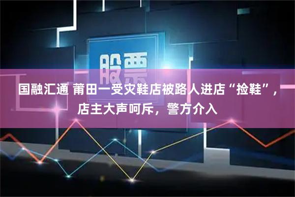 国融汇通 莆田一受灾鞋店被路人进店“捡鞋”，店主大声呵斥，警方介入