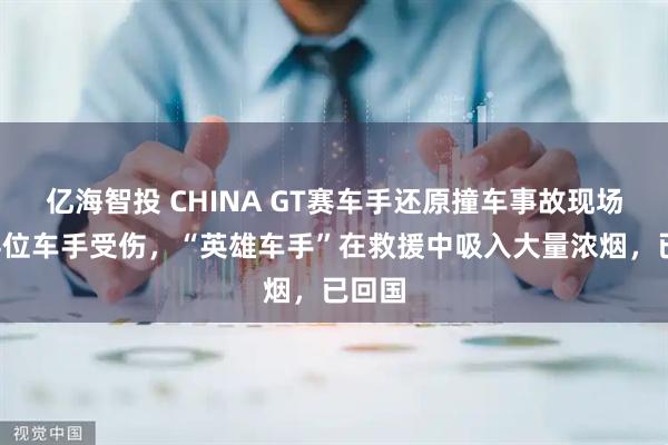 亿海智投 CHINA GT赛车手还原撞车事故现场：有4位车手受伤，“英雄车手”在救援中吸入大量浓烟，已回国