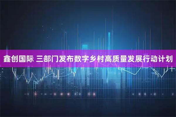 鑫创国际 三部门发布数字乡村高质量发展行动计划