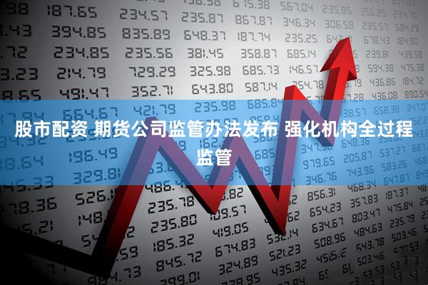 股市配资 期货公司监管办法发布 强化机构全过程监管