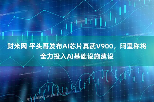 财米网 平头哥发布AI芯片真武V900，阿里称将全力投入AI基础设施建设