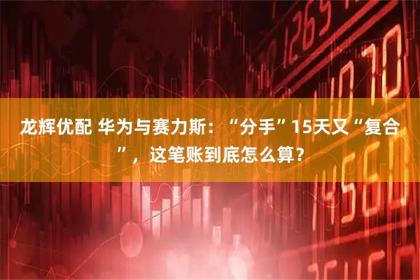 龙辉优配 华为与赛力斯:“分手”15天又“复合”,这笔账到底怎么算?