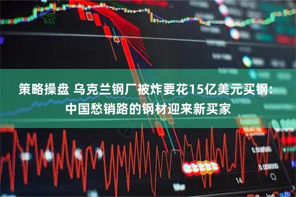 策略操盘 乌克兰钢厂被炸要花15亿美元买钢: 中国愁销路的钢材迎来新买家