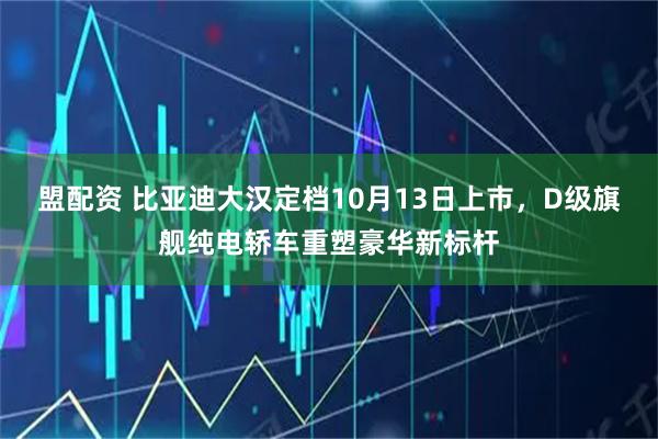 盟配资 比亚迪大汉定档10月13日上市，D级旗舰纯电轿车重塑豪华新标杆