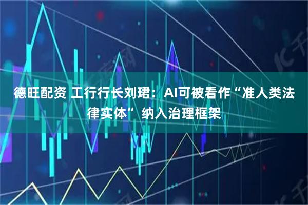 德旺配资 工行行长刘珺：AI可被看作“准人类法律实体” 纳入治理框架