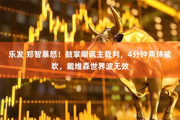 乐发 郑智暴怒！鼓掌嘲讽主裁判，4分钟两球被吹，戴维森世界波无效