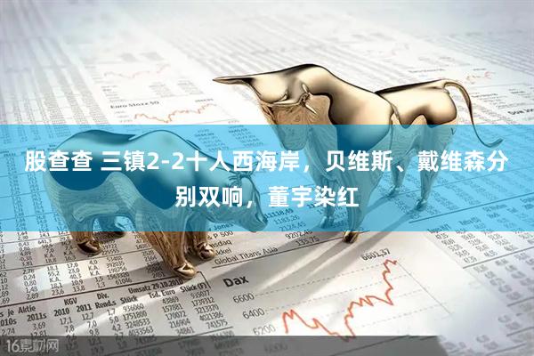 股查查 三镇2-2十人西海岸，贝维斯、戴维森分别双响，董宇染红