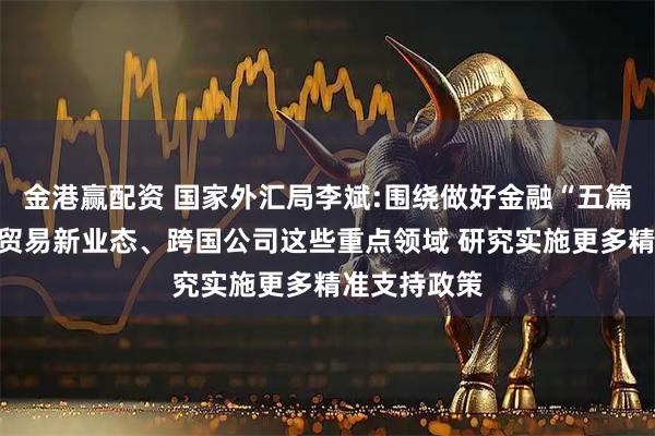 金港赢配资 国家外汇局李斌:围绕做好金融“五篇大文章”及贸易新业态、跨国公司这些重点领域 研究实施更多精准支持政策