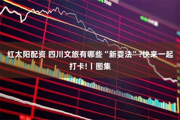 红太阳配资 四川文旅有哪些“新耍法”?快来一起打卡!丨图集
