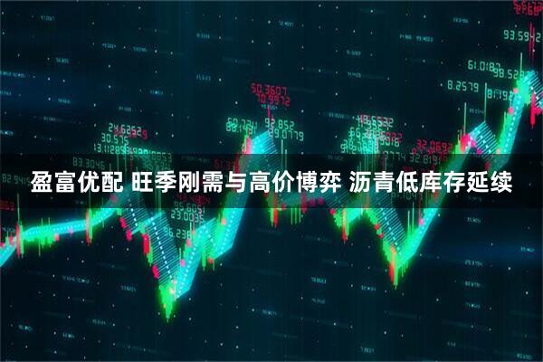 盈富优配 旺季刚需与高价博弈 沥青低库存延续